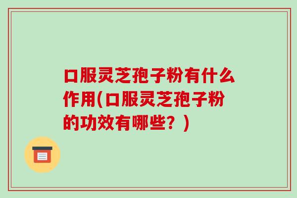 口服灵芝孢子粉有什么作用(口服灵芝孢子粉的功效有哪些?)