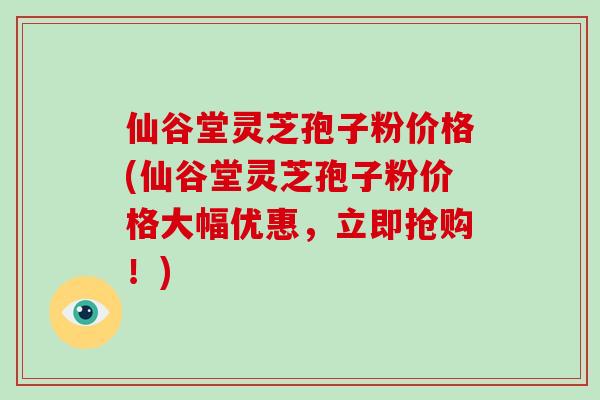 仙谷堂灵芝孢子粉价格(仙谷堂灵芝孢子粉价格大幅优惠,立即抢购!)