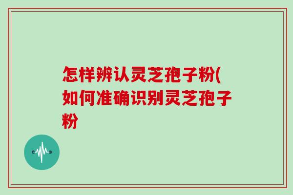 怎样辨认灵芝孢子粉(如何准确识别灵芝孢子粉