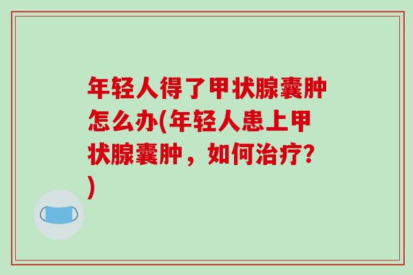 年轻人得了甲状腺囊肿怎么办(年轻人患上甲状腺囊肿,如何治疗?)