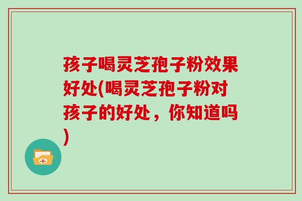 孩子喝灵芝孢子粉效果好处(喝灵芝孢子粉对孩子的好处,你知道吗)