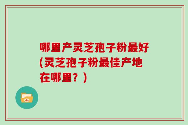 哪里产灵芝孢子粉最好(灵芝孢子粉最佳产地在哪里?)