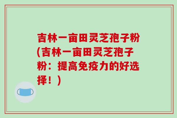 吉林一亩田灵芝孢子粉(吉林一亩田灵芝孢子粉:提高免疫力的好选择!)