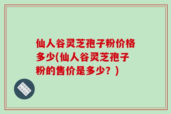 仙人谷灵芝孢子粉价格多少(仙人谷灵芝孢子粉的售价是多少?)