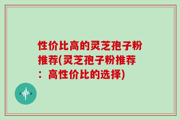 性价比高的灵芝孢子粉推荐(灵芝孢子粉推荐:高性价比的选择)