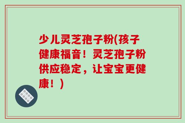 少儿灵芝孢子粉(孩子健康福音！灵芝孢子粉供应稳定，让宝宝更健康！)