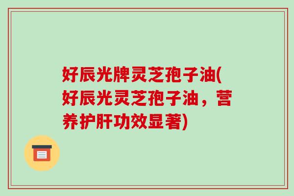 好辰光牌灵芝孢子油(好辰光灵芝孢子油，营养护肝功效显著)