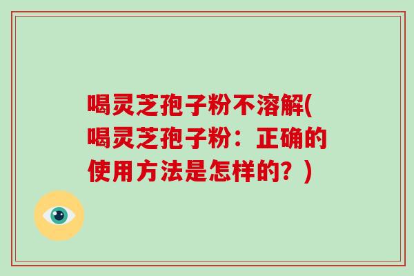 喝灵芝孢子粉不溶解(喝灵芝孢子粉:正确的使用方法是怎样的?)