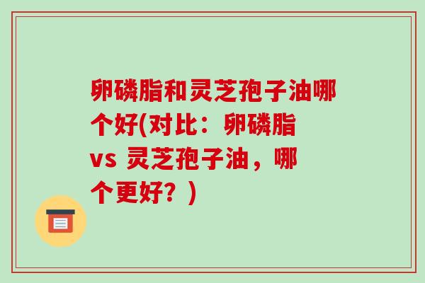 卵磷脂和灵芝孢子油哪个好(对比：卵磷脂 vs 灵芝孢子油，哪个更好？)