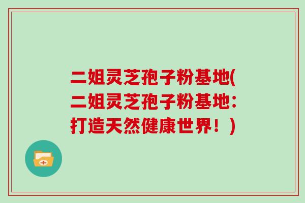 二姐灵芝孢子粉基地(二姐灵芝孢子粉基地:打造天然健康世界!)
