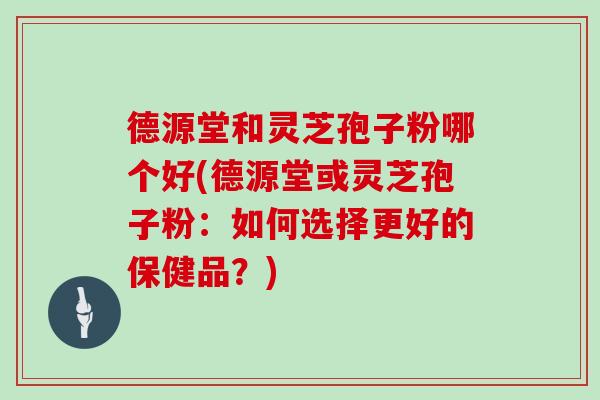 德源堂和灵芝孢子粉哪个好(德源堂或灵芝孢子粉:如何选择更好的保健品?)