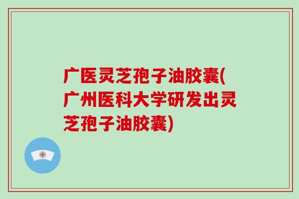 广医灵芝孢子油胶囊(广州医科大学研发出灵芝孢子油胶囊)