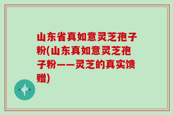 山东省真如意灵芝孢子粉(山东真如意灵芝孢子粉——灵芝的真实馈赠)