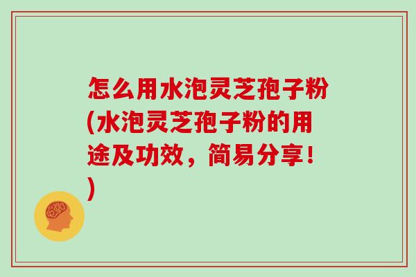 怎么用水泡灵芝孢子粉(水泡灵芝孢子粉的用途及功效，简易分享！)