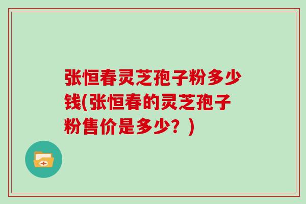 张恒春灵芝孢子粉多少钱(张恒春的灵芝孢子粉售价是多少?)