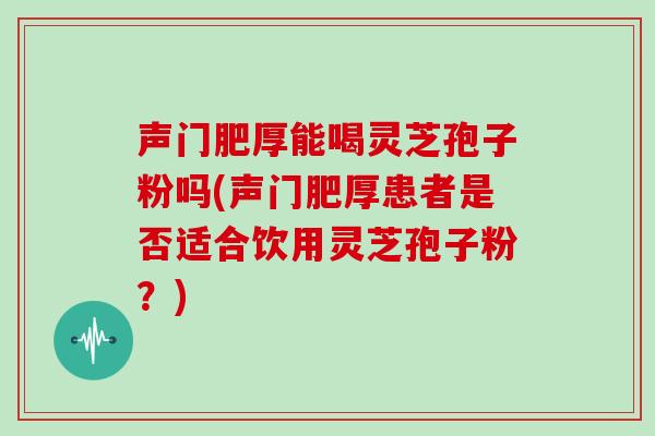 声门肥厚能喝灵芝孢子粉吗(声门肥厚患者是否适合饮用灵芝孢子粉?)