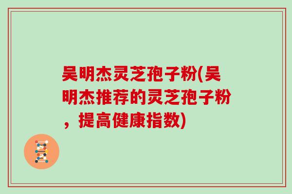 吴明杰灵芝孢子粉(吴明杰推荐的灵芝孢子粉，提高健康指数)