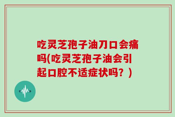 吃灵芝孢子油刀口会痛吗(吃灵芝孢子油会引起口腔不适症状吗?)