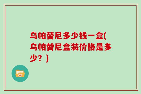 乌帕替尼多少钱一盒(乌帕替尼盒装价格是多少?)