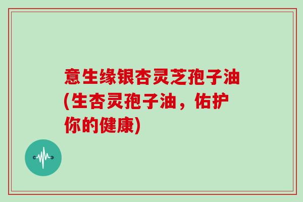 意生缘银杏灵芝孢子油(生杏灵孢子油,佑护你的健康)