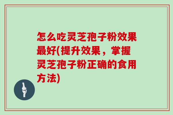 怎么吃灵芝孢子粉效果最好(提升效果，掌握灵芝孢子粉正确的食用方法)