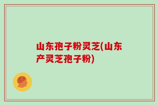 山东孢子粉灵芝(山东产灵芝孢子粉)