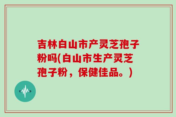 吉林白山市产灵芝孢子粉吗(白山市生产灵芝孢子粉,保健佳品。)