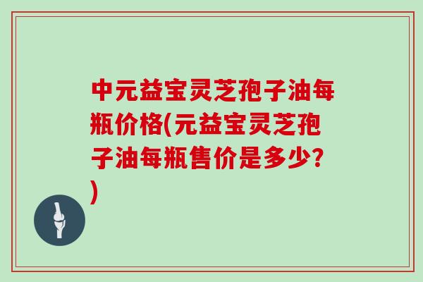 中元益宝灵芝孢子油每瓶价格(元益宝灵芝孢子油每瓶售价是多少?)