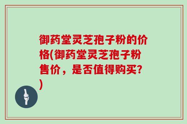 御药堂灵芝孢子粉的价格(御药堂灵芝孢子粉售价，是否值得购买？)
