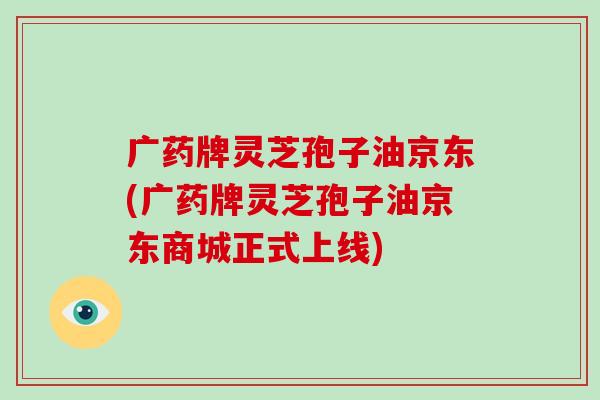 广药牌灵芝孢子油京东(广药牌灵芝孢子油京东商城正式上线)