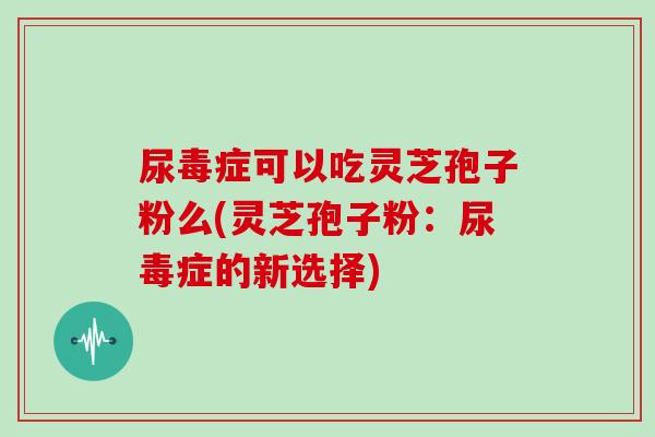 尿毒症可以吃灵芝孢子粉么(灵芝孢子粉:尿毒症的新选择)