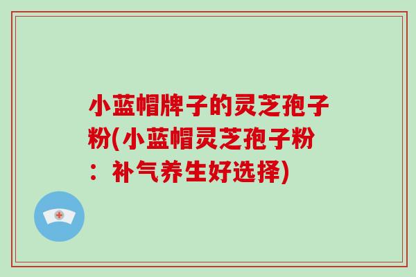 小蓝帽牌子的灵芝孢子粉(小蓝帽灵芝孢子粉：补气养生好选择)