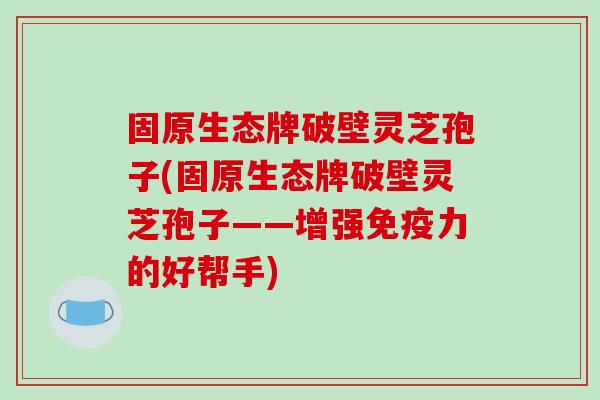 固原生态牌破壁灵芝孢子(固原生态牌破壁灵芝孢子——增强免疫力的好帮手)