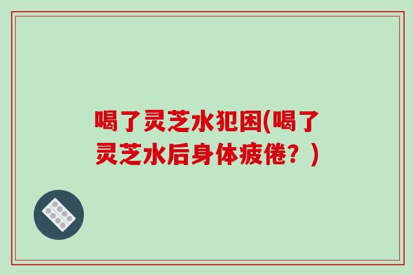 喝了灵芝水犯困(喝了灵芝水后身体疲倦？)