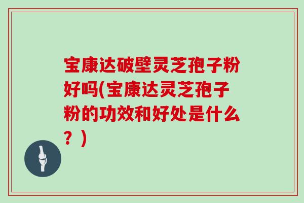宝康达破壁灵芝孢子粉好吗(宝康达灵芝孢子粉的功效和好处是什么?)
