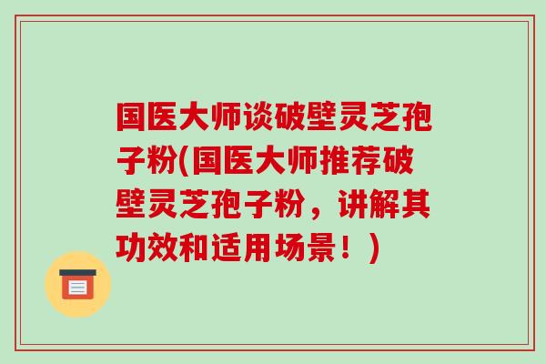国医大师谈破壁灵芝孢子粉(国医大师推荐破壁灵芝孢子粉,讲解其功效和适用场景!)