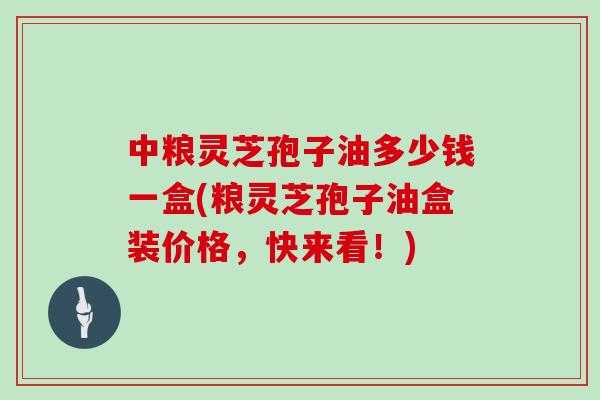 中粮灵芝孢子油多少钱一盒(粮灵芝孢子油盒装价格,快来看!)