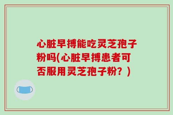 心脏早搏能吃灵芝孢子粉吗(心脏早搏患者可否服用灵芝孢子粉?)