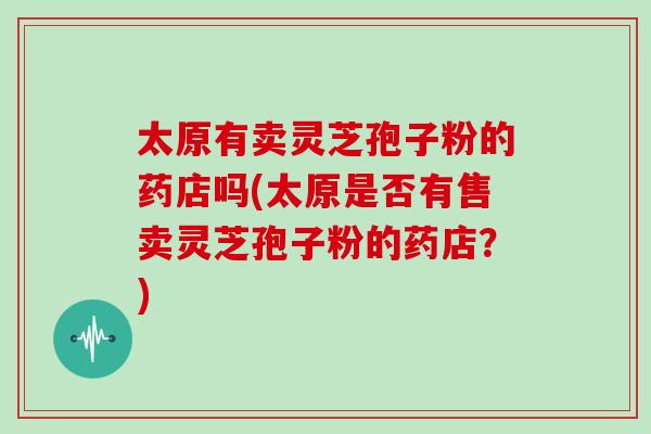太原有卖灵芝孢子粉的药店吗(太原是否有售卖灵芝孢子粉的药店？)