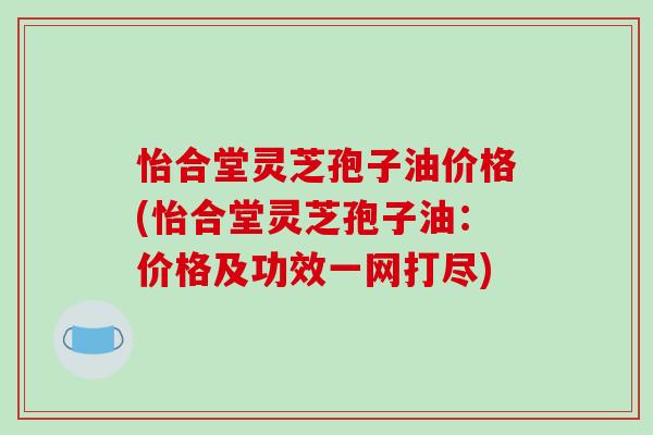 怡合堂灵芝孢子油价格(怡合堂灵芝孢子油:价格及功效一网打尽)