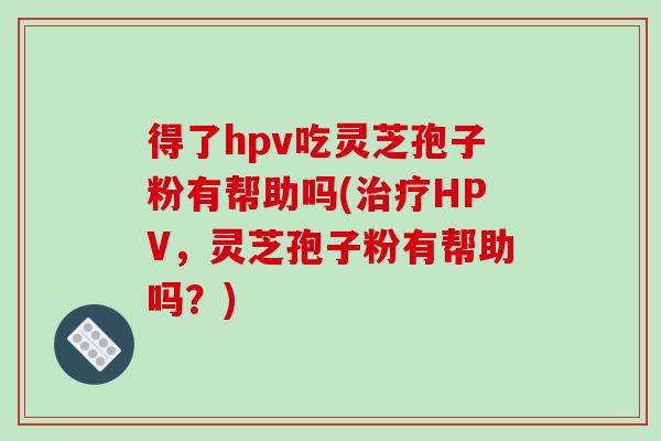 得了hpv吃灵芝孢子粉有帮助吗(治疗HPV,灵芝孢子粉有帮助吗?)