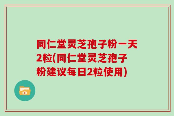 同仁堂灵芝孢子粉一天2粒(同仁堂灵芝孢子粉建议每日2粒使用)