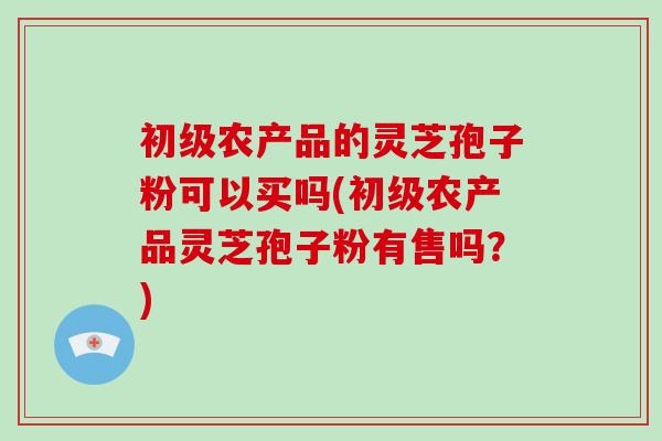 初级农产品的灵芝孢子粉可以买吗(初级农产品灵芝孢子粉有售吗？)