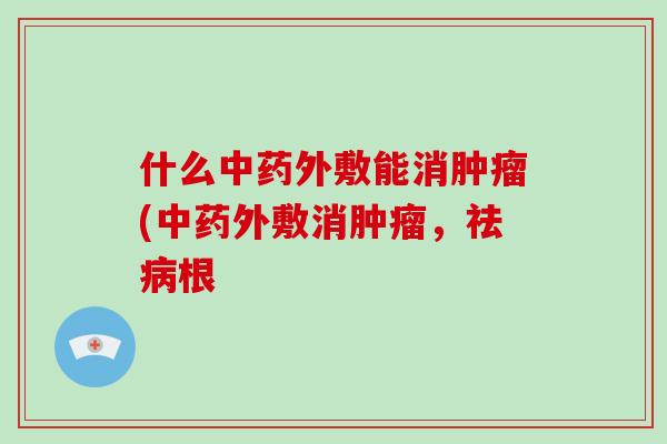 什么中药外敷能消肿瘤(中药外敷消肿瘤，祛病根