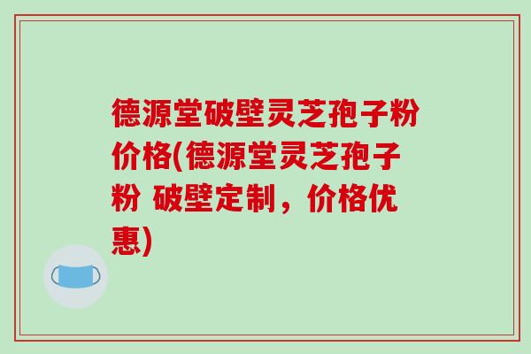 德源堂破壁灵芝孢子粉价格(德源堂灵芝孢子粉 破壁定制,价格优惠)