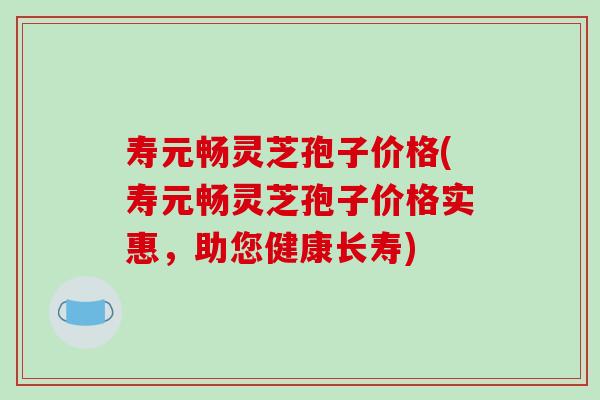 寿元畅灵芝孢子价格(寿元畅灵芝孢子价格实惠，助您健康长寿)