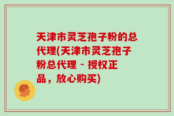 天津市灵芝孢子粉的总代理(天津市灵芝孢子粉总代理 - 授权正品,放心购买)