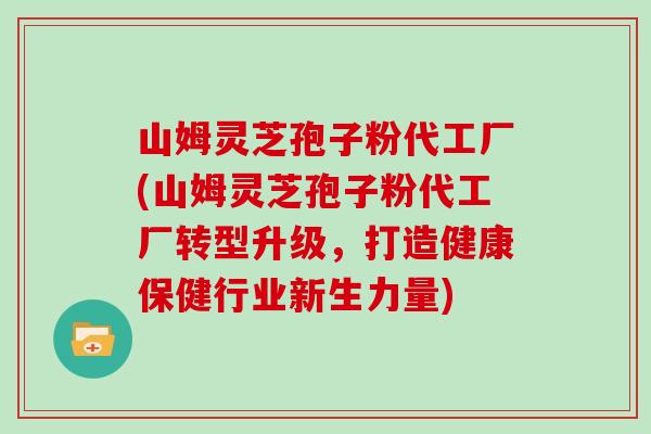 山姆灵芝孢子粉代工厂(山姆灵芝孢子粉代工厂转型升级,打造健康保健行业新生力量)