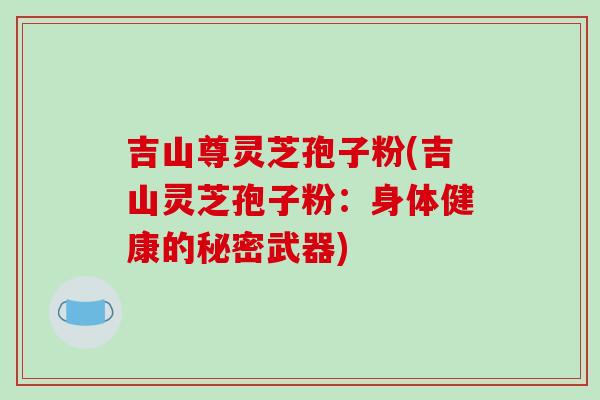 吉山尊灵芝孢子粉(吉山灵芝孢子粉：身体健康的秘密武器)
