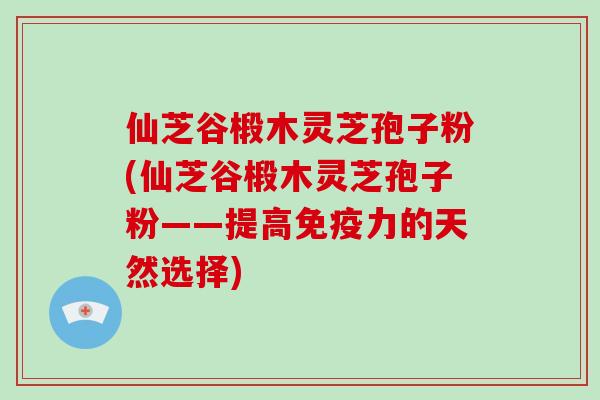 仙芝谷椴木灵芝孢子粉(仙芝谷椴木灵芝孢子粉——提高免疫力的天然选择)